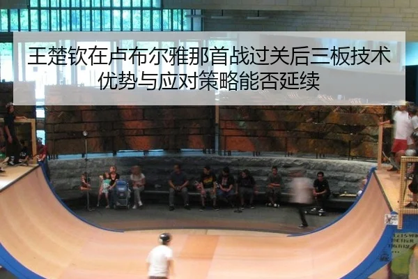 王楚钦在卢布尔雅那首战过关后三板技术优势与应对策略能否延续